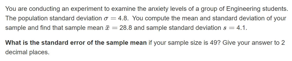 You are conducting an experiment to examine the anxiety levels of a group of Engineering students.
The population standard deviation o = 4.8. You compute the mean and standard deviation of your
sample and find that sample mean = 28.8 and sample standard deviation s = 4.1.
What is the standard error of the sample mean if your sample size is 49? Give your answer to 2
decimal places.
