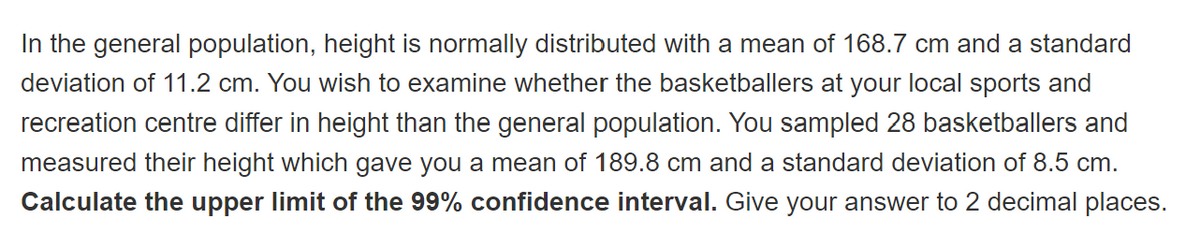 In the general population, height is normally distributed with a mean of 168.7 cm and a standard
deviation of 11.2 cm. You wish to examine whether the basketballers at your local sports and
recreation centre differ in height than the general population. You sampled 28 basketballers and
measured their height which gave you a mean of 189.8 cm and a standard deviation of 8.5 cm.
Calculate the upper limit of the 99% confidence interval. Give your answer to 2 decimal places.