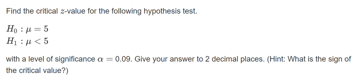 Find the critical z-value for the following hypothesis test.
Ho : µ = 5
Hị : µ < 5
with a level of significance a =
0.09. Give your answer to 2 decimal places. (Hint: What is the sign of
the critical value?)
