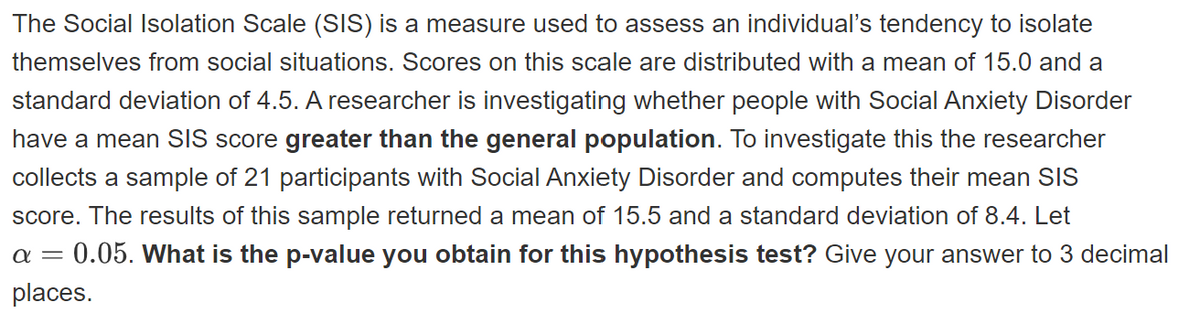 The Social Isolation Scale (SIS) is a measure used to assess an individual's tendency to isolate
themselves from social situations. Scores on this scale are distributed with a mean of 15.0 and a
standard deviation of 4.5. A researcher is investigating whether people with Social Anxiety Disorder
have a mean SIS score greater than the general population. To investigate this the researcher
collects a sample of 21 participants with Social Anxiety Disorder and computes their mean SIS
score. The results of this sample returned a mean of 15.5 and a standard deviation of 8.4. Let
- 0.05. What is the p-value you obtain for this hypothesis test? Give your answer to 3 decimal
places.
