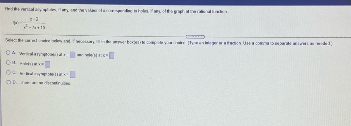 Find the vertical asymptotes, if any, and the values of x corresponding to holes, if any, of the graph of the rational function.
x-2
f(x) =
2- 7x+ 10
Select the correct choice below and, if necessary, fill in the answer box(es) to complete your choice. (Type an integer or a fraction. Use a comma to separate answers as needed.)
O A. Vertical asymptote(s) at x =
and hole(s) at x =
O B. Hole(s) at x =
O C. Vertical asymptote(s) at x =
O D. There are no discontinuities.
