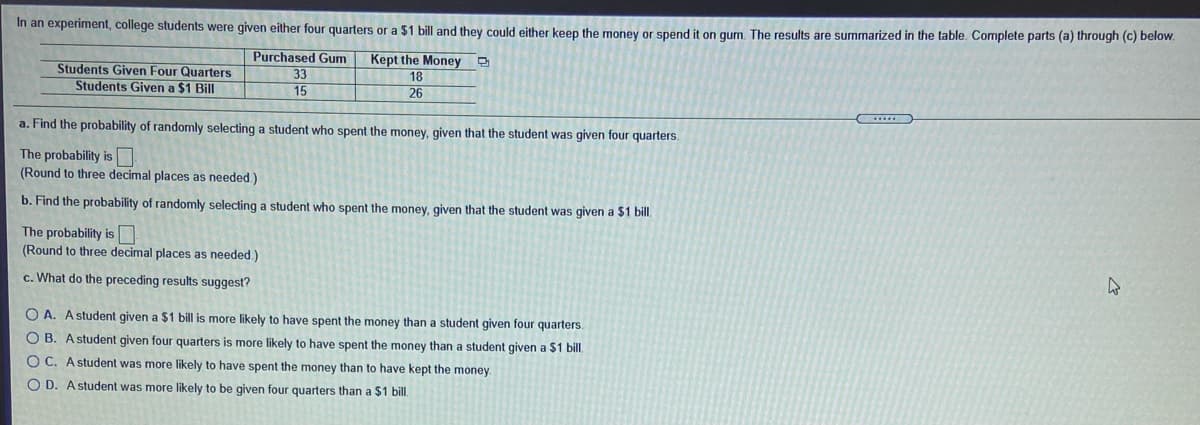 In an experiment, college students were given either four quarters or a $1 bill and they could either keep the money or spend it on gum. The results are summarized in the table. Complete parts (a) through (c) below.
Students Given Four Quarters
Students Given a $1 Bill
Purchased Gum
33
15
Kept the Money D
18
26
a. Find the probability of randomly selecting a student who spent the money, given that the student was given four quarters.
The probability is
(Round to three decimal places as needed.)
b. Find the probability of randomly selecting a student who spent the money, given that the student was given a $1 bill.
The probability is
(Round to three decimal places as needed.)
c. What do the preceding results suggest?
O A. Astudent given a $1 bill is more likely to have spent the money than a student given four quarters.
O B. Astudent given four quarters is more likely to have spent the money than a student given a $1 bill.
O C. Astudent was more likely to have spent the money than to have kept the money
O D. A student was more likely to be given four quarters than a $1 bill.
