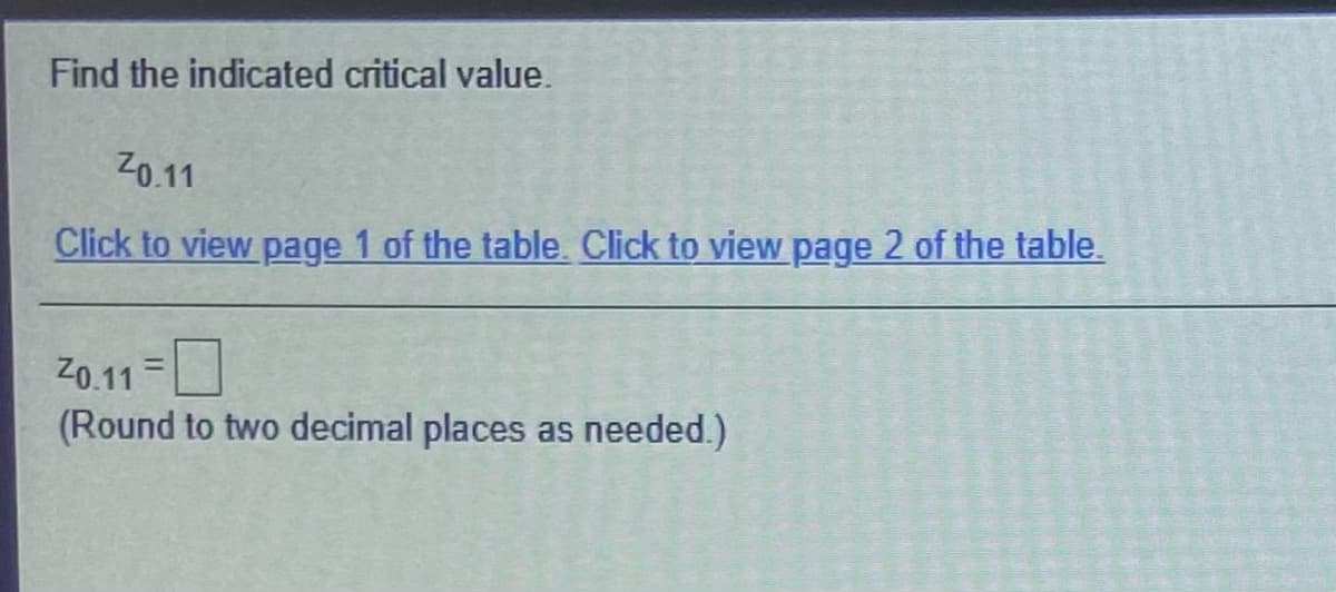 Find the indicated critical value.
Z0.11
Click to view page 1 of the table. Click to view page 2 of the table.
Z0.11 =
(Round to two decimal places as needed.)
