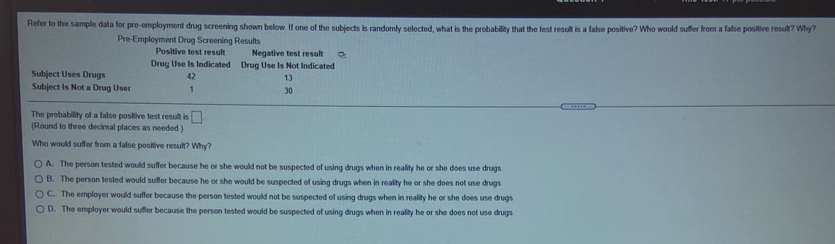 Refer to the sample data for pre-employment drug screening shown below If one of the subjects is randomly selected, what is the probability that the test result is a false positive? Who would suffer from a false positive result? Why?
Pre-Employment Drug Screening Results
Positive test result
Negative test result
Drug Use Is Indicated Drug Use Is Not Indicated
Subject Uses Drugs
Subject Is Not a Drug User
42
13
1
30
The probability of a false positive test result is
(Round to three decimal places as needed.)
Who would suffer from a false positive result? Why?
O A. The person tested would suffer because he or she would not be suspected of using drugs when in reality he or she does use drugs.
O B. The person tested would suffer because he or she would be suspected of using drugs when in reality he or she does not use drugs.
O C. The employer would suffer because the person tested would not be suspected of using drugs when in reality he or she does use drugs
O D. The employer would suffer because the person tested would be suspected of using drugs when in reality he or she does not use drugs.
