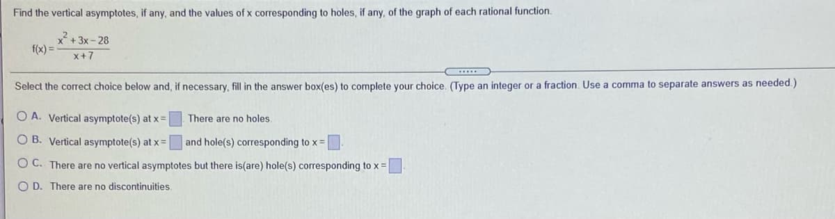 Find the vertical asymptotes, if any, and the values of x corresponding to holes, if any, of the graph of each rational function.
+ 3x - 28
f(x) =
x+7
Select the correct choice below and, if necessary, fill in the answer box(es) to complete your choice. (Type an integer or a fraction. Use a comma to separate answers as needed.)
O A. Vertical asymptote(s) at x =
There are no holes
O B. Vertical asymptote(s) at x =
and hole(s) corresponding to x =
O C. There are no vertical asymptotes but there is(are) hole(s) corresponding to x =
O D. There are no discontinuities.
