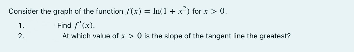 Consider the graph of the function f(x) = ln(1 + x²) for x > 0.
Find f'(x).
At which value of x > 0 is the slope of the tangent line the greatest?
1.
2.
