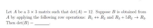 Let A be a 3 x 3 matrix such that det(A) = 12. Suppose B is obtained from
A by applying the following row operations: R1 + R2 and R3 + 5R2 → R3.
Then det(B) =
