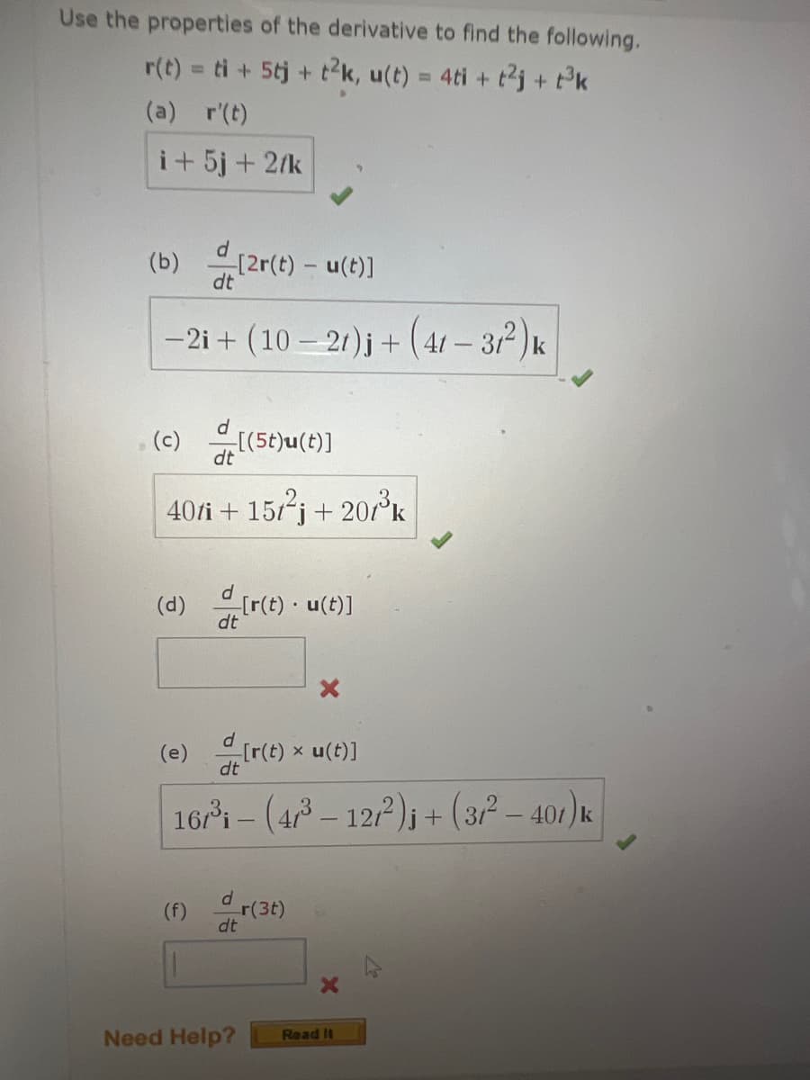 Use the properties of the derivative to find the following,
r(t) = ti + 5tj + t²k, u(t) = 4ti + t²j + t³k
(a) r'(t)
i + 5j + 2/k
(b) [2r(t) - u(t)]
dt
-2i+ (10-21)j + (41-3/²) k
(c) [(5t)u(t)]
40ti + 15t²j+201³k
(d) [r(t). u(t)]
dt
(e) [r(t) = u(t)]
X
dt
167³ - (4/³ - 12/2²)i + (3/² - 401) k
(f)
dr(3t)
dt
X
Need Help?
Read It