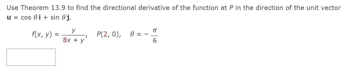 Use Theorem 13.9 to find the directional derivative of the function at P in the direction of the unit vector
u = cos i + sin 0 j.
f(x, y) =
y
8x + y
I
P(2, 0),
0 = -
π
6