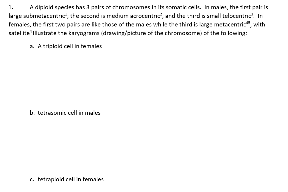 1. A diploid species has 3 pairs of chromosomes in its somatic cells. In males, the first pair is
large submetacentric¹; the second is medium acrocentric², and the third is small telocentric³. In
females, the first two pairs are like those of the males while the third is large metacentric 45, with
satellite Illustrate the karyograms (drawing/picture of the chromosome) of the following:
a. A triploid cell in females
b. tetrasomic cell in males
c. tetraploid cell in females