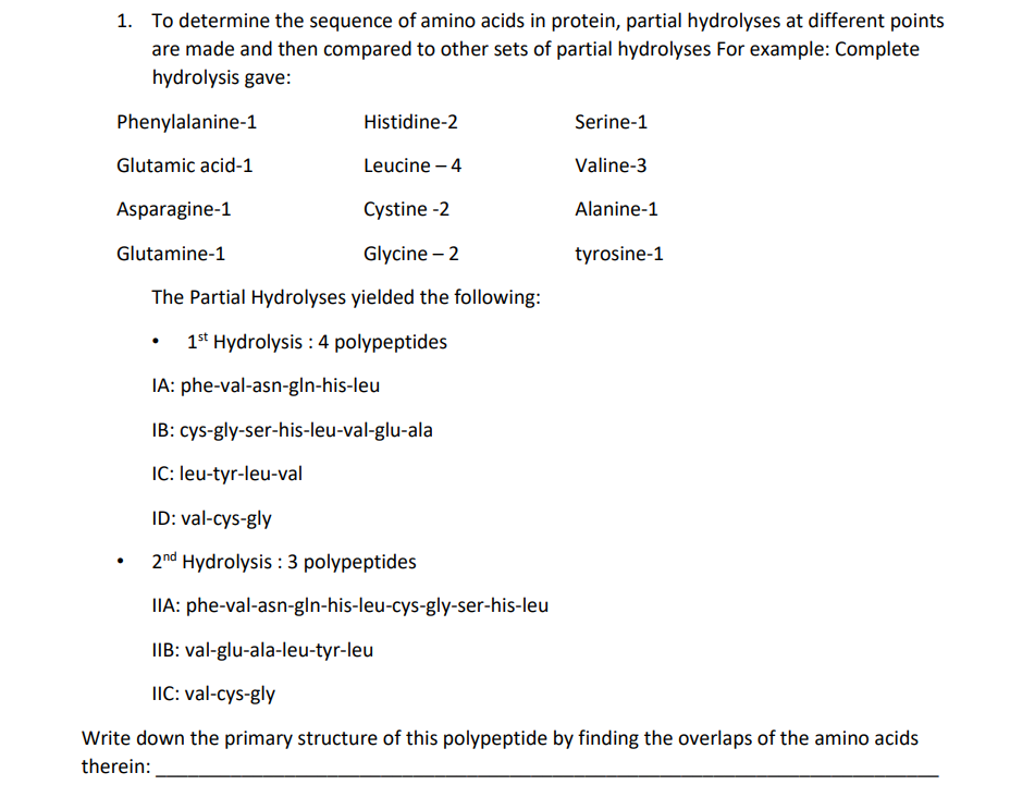 1. To determine the sequence of amino acids in protein, partial hydrolyses at different points
are made and then compared to other sets of partial hydrolyses For example: Complete
hydrolysis gave:
Phenylalanine-1
Histidine-2
Glutamic acid-1
Leucine - 4
Asparagine-1
Cystine -2
Glutamine-1
Glycine - 2
The Partial Hydrolyses yielded the following:
1st Hydrolysis : 4 polypeptides
●
.
IA: phe-val-asn-gln-his-leu
IB:
IC: leu-tyr-leu-val
ID: val-cys-gly
2nd Hydrolysis: 3 polypeptides
IIA: phe-val-asn-gIn-his-leu-cys-gly-ser-his-leu
IIB: val-glu-ala-leu-tyr-leu
IIC: val-cys-gly
Write down the primary structure of this polypeptide by finding the overlaps of the amino acids
therein:
Serine-1
Valine-3
Alanine-1
tyrosine-1
cys-gly-ser-his-leu-val-glu-ala