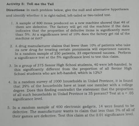 Activity 5: Tell me the Tail
Directions: In each problem below, give the null and alternative hypotheses
and identify whether it is right-tailed, left-tailed or two-tailed test.
1. A sample of 800 items produced on a new machine showed that 48 of
them are defective. The factory will get rid the machine if the data
indicates that the proportion of defective items is significantly more
than 5%. At a significance level of 10% does the factory get rid of the
machine or not?
2. A drug manufacturer claims that fewer than 10% of patients who take
its new drug for treating certain pneumonia will experience nausea.
In a random sample of 250 patients, 23 experienced nausea. Perform
a significance test at the 5% significance level to test this claim.
3. In a group of 375 Senior High School students, 40 were left-handed. Is
this significantly different from the proportion of all Senior High
School students who are left-handed, which is 12%?
4. In a random survey of 1000 households in Unlad Province, it is found
that 29% of the households have at least one member with a college
degree. Does this finding contradict the statement that the proportion
of all such households in Unlad Province is 35 percent? Test at a -.05
significance level.
5. In a random sample of 400 electronic gadgets, 14 were found to be
defective. The manufacturer wants to claim that less than 5% of all of
their games are defective. Test this claim at the 0.01 significance level.
