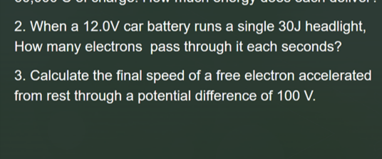 2. When a 12.0V car battery runs a single 30J headlight,
How many electrons pass through it each seconds?
3. Calculate the final speed of a free electron accelerated
from rest through a potential difference of 100 V.
