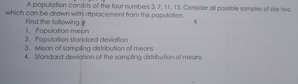 A population consists of the four numbers 3, 7, 11, 15. Consider all possible samples of size two
which can be drawn with r&placement from this population.
Find the following:
1. Population mean
2. Population standard deviation
3. Mean of sampling distribution of means
4. Standard deviation of the sampling distribulion of means
