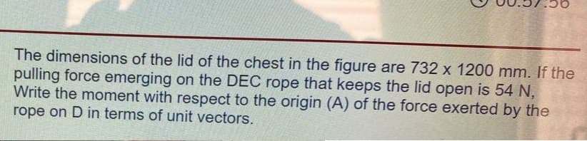 The dimensions of the lid of the chest in the figure are 732 x 1200 mm. If the
pulling force emerging on the DEC rope that keeps the lid open is 54 N,
Write the moment with respect to the origin (A) of the force exerted by the
rope on D in terms of unit vectors.
