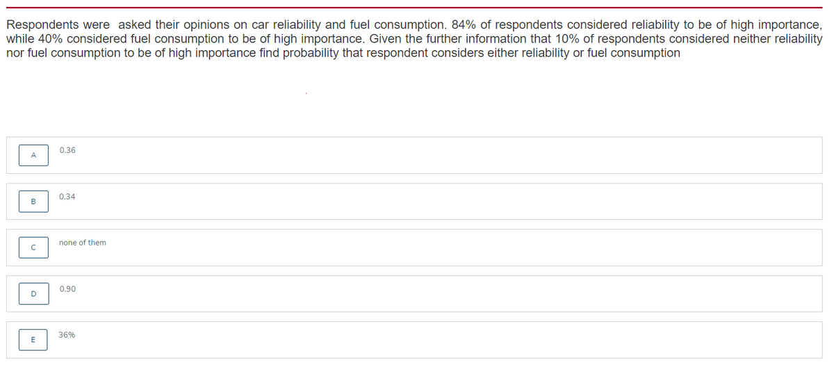 Respondents were asked their opinions on car reliability and fuel consumption. 84% of respondents considered reliability to be of high importance,
while 40% considered fuel consumption to be of high importance. Given the further information that 10% of respondents considered neither reliability
nor fuel consumption to be of high importance find probability that respondent considers either reliability or fuel consumption
0.36
0.34
none of them
0.90
36%
E
