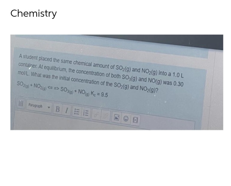 Chemistry
A student placed the same chemical amount of SO₂(g) and NO₂(g) into a 1.0 L
container. At equilibrium, the concentration of both SO3(g) and NO(g) was 0.30
mol/L. What was the initial concentration of the SO₂(g) and NO₂(g)?
SO2(g) + NO2(g) <==> SO3(g) + NO(g) Kc = 9.5
Paragraph Y
BIEE
a