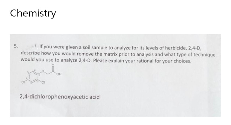 Chemistry
5.
If you were given a soil sample to analyze for its levels of herbicide, 2,4-D,
describe how you would remove the matrix prior to analysis and what type of technique
would you use to analyze 2,4-D. Please explain your rational for your choices.
2,4-dichlorophenoxyacetic acid
سلم