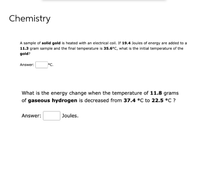 Chemistry
A sample of solid gold is heated with an electrical coil. If 19.4 Joules of energy are added to a
11.3 gram sample and the final temperature is 35.6°C, what is the initial temperature of the
gold?
Answer:
°C.
What is the energy change when the temperature of 11.8 grams
of gaseous hydrogen is decreased from 37.4 °C to 22.5 °C ?
Answer:
Joules.