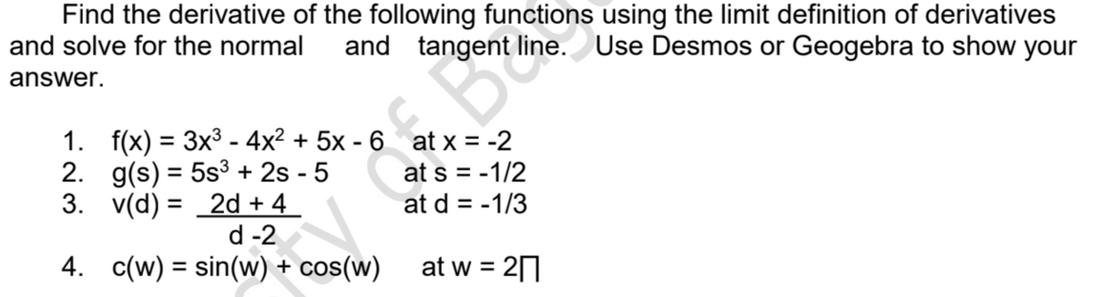 Find the derivative of the following functions using the limit definition of derivatives
and solve for the normal
and tangent line. Use Desmos or Geogebra to show your
answer.
1. f(x) = 3x3 - 4x² + 5x - 6 at x = -2
2. g(s) = 5s3 + 2s - 5
3. v(d) = _2d + 4
%3D
at s = -1/2
at d = -1/3
%3D
%3D
d -2
4. c(w) = sin(w) + cos(w)
at w = 21
