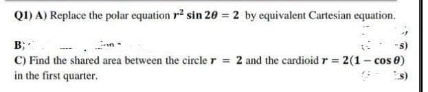 Q1) A) Replace the polar equation r2 sin 20 = 2 by equivalent Cartesian equation.
B;
"s)
C) Find the shared area between the circle r = 2 and the cardioid r = 2(1 - cos 8)
in the first quarter.
s)
