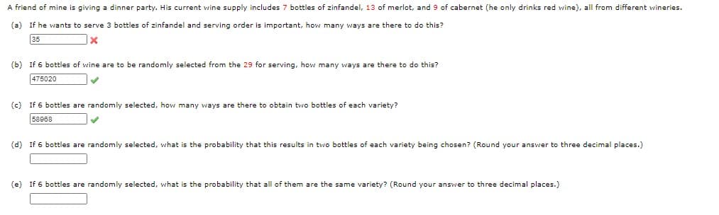 A friend of mine is giving a dinner party. His current wine supply includes 7 bottles of zinfandel, 13 of merlot, and 9 of cabernet (he only drinks red wine), all from different wineries.
(a)
If he wants to serve 3 bottles of zinfandel and serving order is important, how many ways are there to do this?
35
(b) If 6 bottles of wine are to be randomly selected from the 29 for serving, how many ways are there to do this?
475020
(c) If 6 bottles are randomly selected, how many ways are there to obtain two bottles of each variety?
58908
(d) If 6 bottles are randomly selected, what is the probability that this results in two bottles of each variety being chosen? (Round your answer to three decimal places.)
(e) If 6 bottles are randomly selected, what is the probability that all of them are the same variety? (Round your answer to three decimal places.)
