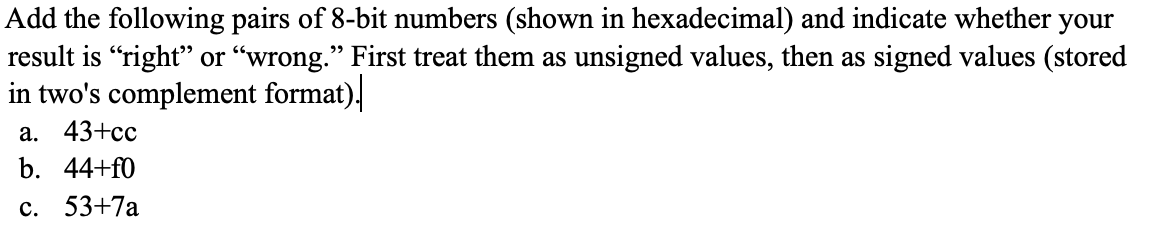 Add the following pairs of 8-bit numbers (shown in hexadecimal) and indicate whether your
result is "right" or "wrong." First treat them as unsigned values, then as signed values (stored
in two's complement format),
а. 43+сс
b. 44+f0
с. 53+7а
