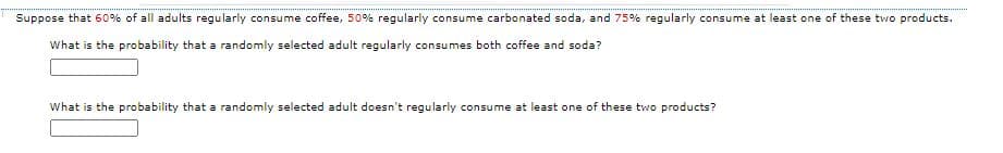 Suppose that 60% of all adults regularly consume coffee, 50% regularly consume carbonated soda, and 75% regularly consume at least one of these two products.
What is the probability that a randomly selected adult regularly consumes both coffee and soda?
What is the probability that a randomly selected adult doesn't regularly consume at least one of these two products?
