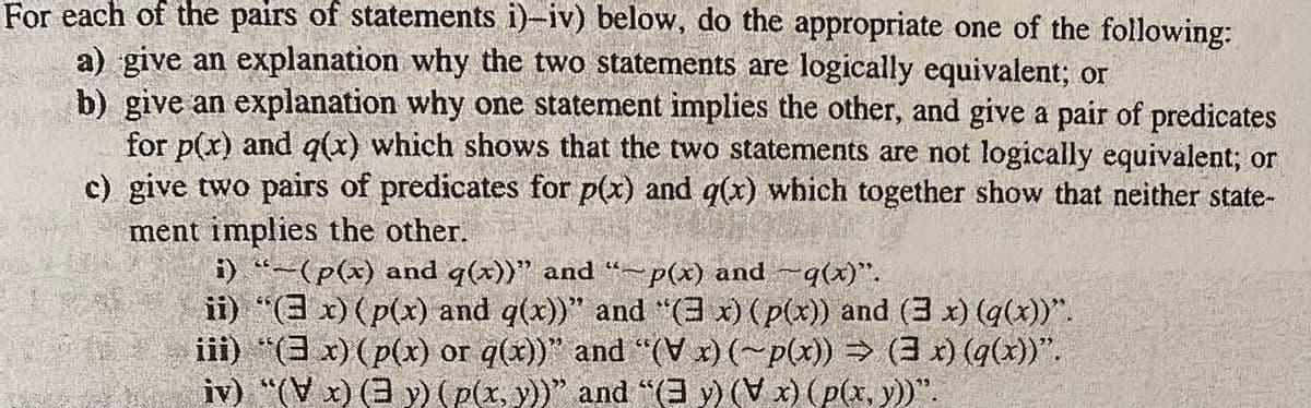 For each of the pairs of statements i)-iv) below, do the appropriate one of the following:
a) give an explanation why the two statements are logically equivalent; or
b) give an explanation why one statement implies the other, and give a pair of predicates
for p(x) and q(x) which shows that the two statements are not logically equivalent; or
c) give two pairs of predicates for p(x) and q(x) which together show that neither state-
ment implies the other.
i) "-(p(x) and q(x))" and "-p(x) and -q(x)".
ii) "(3x) (p(x) and g(x))" and "(3x) (p(x)) and (3 x) (g(x))".
iii) "(x) (p(x) or q(x))" and "(V x) (~p(x)) ⇒ (3 x) (q(x))”.
iv) "(Vx) (3 y) (p(x, y))" and "(3 y) (V x) (p(x, y))".