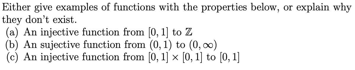 Either give examples of functions with the properties below, or explain why
they don't exist.
(a) An injective function from [0, 1] to Z
(b) An sujective function from (0, 1) to (0, ∞)
(c) An injective function from [0, 1] × [0, 1] to [0, 1]