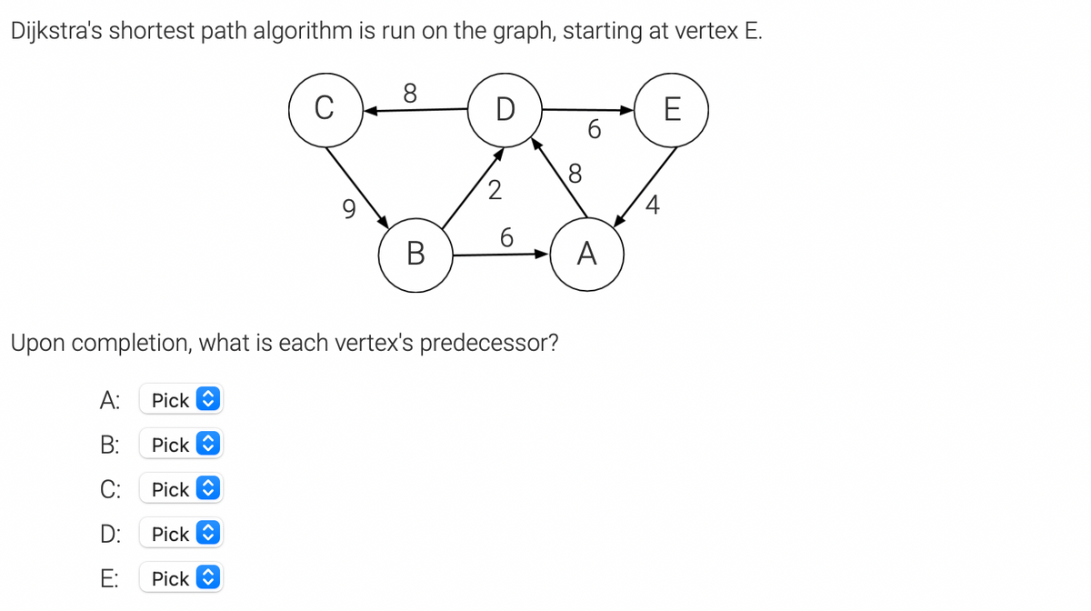 Dijkstra's shortest path algorithm is run on the graph, starting at vertex E.
8
C
E
6.
2
4.
В
A
Upon completion, what is each vertex's pred
ssor?
A:
Pick O
B:
Pick
C:
Pick O
D:
Pick
E:
Pick
