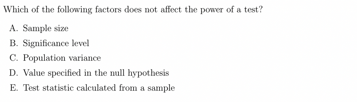 Which of the following factors does not affect the power of a test?
A. Sample size
B. Significance level
C. Population variance
D. Value specified in the null hypothesis
E. Test statistic calculated from a sample
