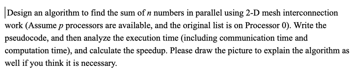 Design an algorithm to find the sum of n numbers in parallel using 2-D mesh interconnection
work (Assume p processors are available, and the original list is on Processor 0). Write the
pseudocode, and then analyze the execution time (including communication time and
computation time), and calculate the speedup. Please draw the picture to explain the algorithm as
well if you think it is necessary.