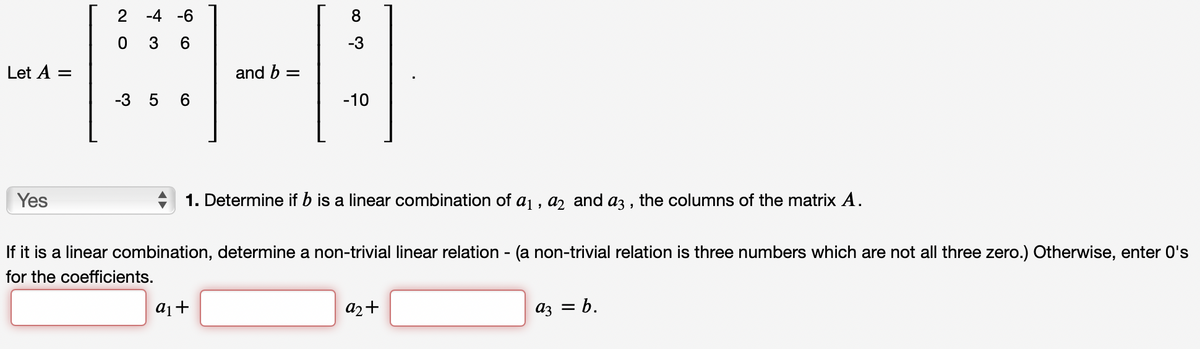 2 -4 -6
3
6
-3
Let A
and b =
%3D
-3
-10
Yes
1. Determine if b is a linear combination of aj , a, and az3 , the columns of the matrix A.
If it is a linear combination, determine a non-trivial linear relation - (a non-trivial relation is three numbers which are not all three zero.) Otherwise, enter 0's
for the coefficients.
a2+
az = b.
