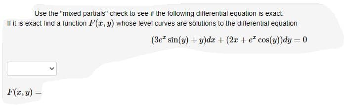 Use the "mixed partials" check to see if the following differential equation is exact.
If it is exact find a function F(r, y) whose level curves are solutions to the differential equation
(3e sin(y) + y)dr + (2x + e* cos(y))dy = 0
F(r, y)
