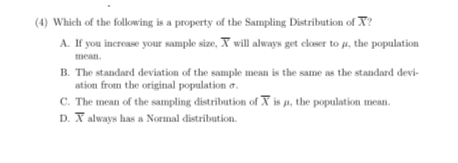(4) Which of the following is a property of the Sampling Distribution of X?
A. If you increase your sample size, X will always get closer to µi, the population
mean.
B. The standard deviation of the sample mean is the same as the standard devi-
ation from the original population o.
C. The mean of the sampling distribution of X is a, the population mean.
D. X always has a Normal distribution.
