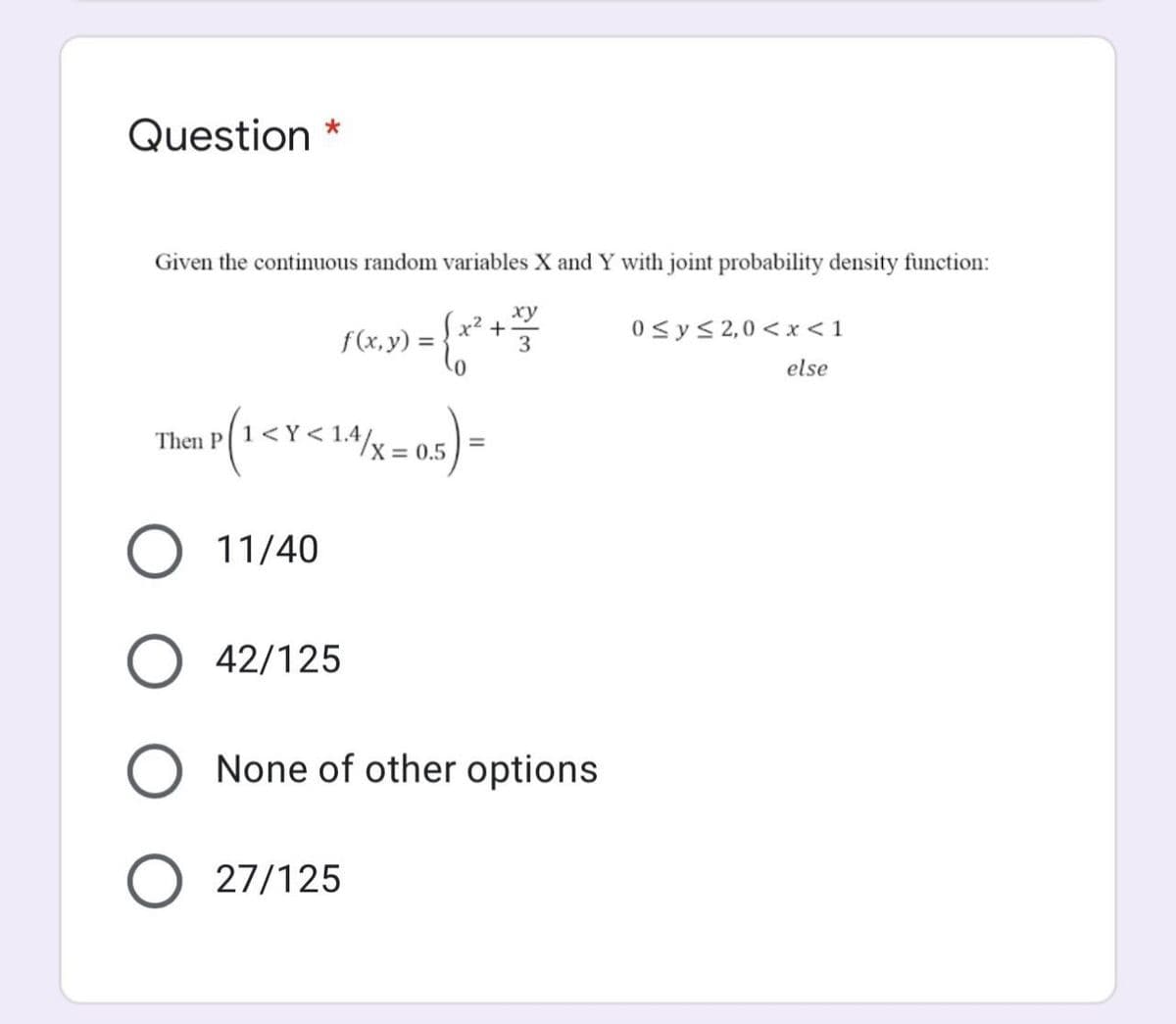 Question
Given the continuous random variables X and Y with joint probability density function:
ху
x² +
3
0<y< 2,0 <x <1
f(x, y) =
%3D
else
Then P
X = 0.5
11/40
O 42/125
O None of other options
O 27/125
