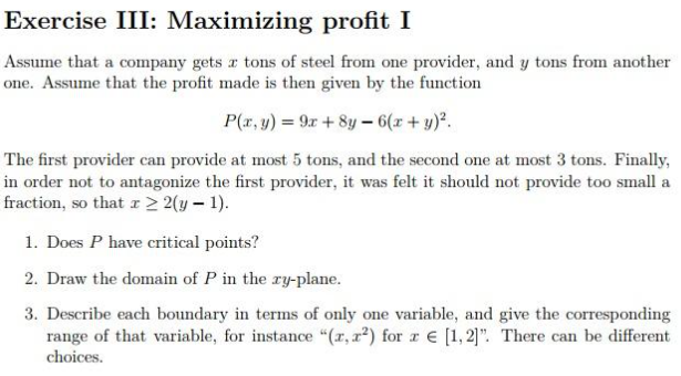 Exercise III: Maximizing profit I
Assume that a company gets r tons of steel from one provider, and y tons from another
one. Assume that the profit made is then given by the function
P(r, y) = 9x + 8y – 6(x + y).
The first provider can provide at most 5 tons, and the second one at most 3 tons. Finally,
in order not to antagonize the first provider, it was felt it should not provide too small a
fraction, so that r > 2(y – 1).
1. Does P have critical points?
2. Draw the domain of P in the ry-plane.
3. Describe each boundary in terms of only one variable, and give the corresponding
range of that variable, for instance "(r, r²) for r E [1,2]". There can be different
choices.
