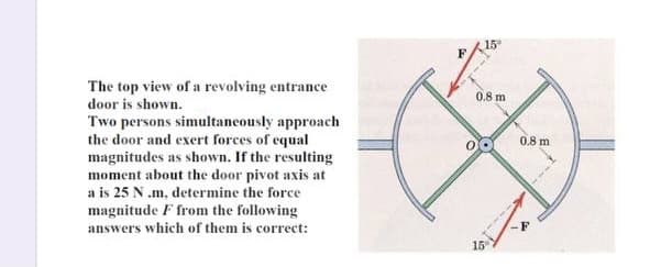 15
F
The top view of a revolving entrance
door is shown.
0.8 m
Two persons simultaneously approach
the door and exert forces of equal
magnitudes as shown. If the resulting
moment about the door pivot axis at
a is 25 N.m, determine the force
magnitude F from the following
answers which of them is correct:
0.8 m
15
