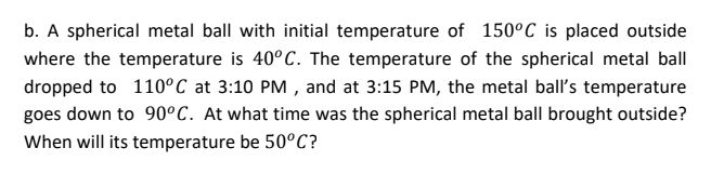 b. A spherical metal ball with initial temperature of 150°C is placed outside
where the temperature is 40°C. The temperature of the spherical metal ball
dropped to 110°C at 3:10 PM , and at 3:15 PM, the metal ball's temperature
goes down to 90°C. At what time was the spherical metal ball brought outside?
When will its temperature be 50°C?
