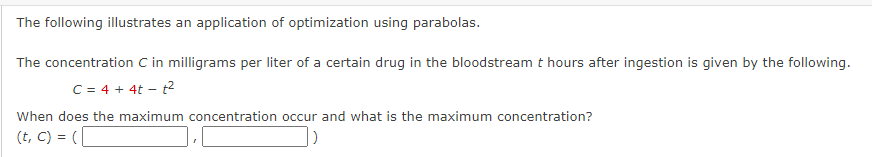 The following illustrates an application of optimization using parabolas.
The concentration C in milligrams per liter of a certain drug in the bloodstream t hours after ingestion is given by the following.
C = 4 + 4t-t²
When does the maximum concentration occur and what is the maximum concentration?
(t, c) = (