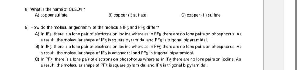 8) What is the name of CuSO4 ?
A) copper sulfate
B) copper (I) sulfate
C) copper (II) sulfate
9) How do the molecular geometry of the molecule IF5 and PF5 differ?
A) In IF5, there is a lone pair of electrons on iodine where as in PF5 there are no lone pairs on phosphorus. As
a result, the molecular shape of IF5 is square pyramidal and PF5 is trigonal bipyramidal.
B) In IF5, there is a lone pair of electrons on iodine where as in PF5 there are no lone pairs on phosphorus. As
a result, the molecular shape of IF5 is octahedral and PF5 is trigonal bipyramidal.
C) In PF5, there is a lone pair of electrons on phosphorus where as in IF5 there are no lone pairs on iodine. As
a result, the molecular shape of PF5 is square pyramidal and IF5 is trigonal bipyramidal.
