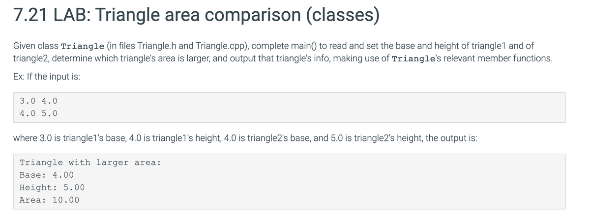 7.21 LAB: Triangle area comparison (classes)
Given class Triangle (in files Triangle.h and Triangle.cpp), complete main() to read and set the base and height of triangle1 and of
triangle2, determine which triangle's area is larger, and output that triangle's info, making use of Triangle's relevant member functions.
Ex: If the input is:
3.0 4.0
4.0 5.0
where 3.0 is triangle1's base, 4.0 is triangle1's height, 4.0 is triangle2's base, and 5.0 is triangle2's height, the output is:
Triangle with larger area:
Base: 4.00
Height: 5.00
Area: 10.00
