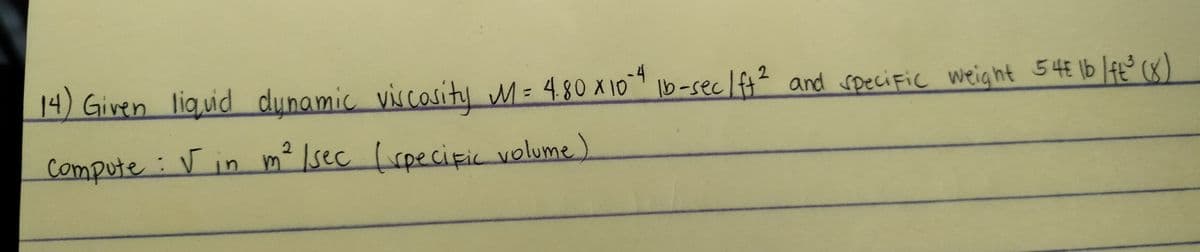 14) Given liquid dynamic viscosity M = 4.80 x 10-4 lb-sec / ft² and specific weight 54€ lb / ft ³ (8)
2
Compute: √ in m² /sec ( specific volume)