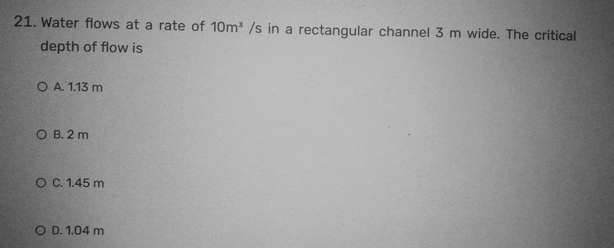 21. Water flows at a rate of 10m³ /s in a rectangular channel 3 m wide. The critical
depth of flow is
O A. 1.13 m
OB. 2 m
O C. 1.45 m
O D. 1.04 m