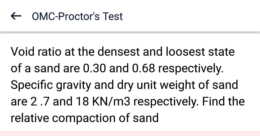 ← OMC-Proctor's Test
Void ratio at the densest and loosest state
of a sand are 0.30 and 0.68 respectively.
Specific gravity and dry unit weight of sand
are 2.7 and 18 KN/m3 respectively. Find the
relative compaction of sand