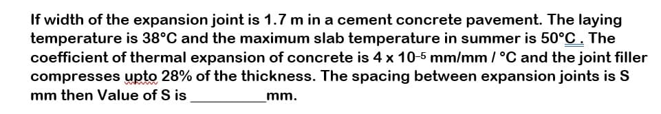 If width of the expansion joint is 1.7 m in a cement concrete pavement. The laying
temperature is 38°C and the maximum slab temperature in summer is 50°C. The
coefficient of thermal expansion of concrete is 4 x 10-5 mm/mm / °C and the joint filler
compresses upto 28% of the thickness. The spacing between expansion joints is S
mm then Value of S is
mm.