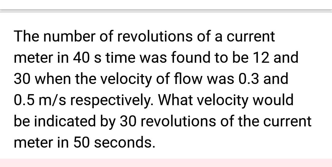 The number of revolutions of a current
meter in 40 s time was found to be 12 and
30 when the velocity of flow was 0.3 and
0.5 m/s respectively. What velocity would
be indicated by 30 revolutions of the current
meter in 50 seconds.