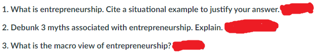1. What is entrepreneurship. Cite a situational example to justify your answer.
2. Debunk 3 myths associated with entrepreneurship. Explain.
3. What is the macro view of entrepreneurship?