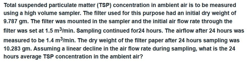 Total suspended particulate matter (TSP) concentration in ambient air is to be measured
using a high volume sampler. The filter used for this purpose had an initial dry weight of
9.787 gm. The filter was mounted in the sampler and the initial air flow rate through the
filter was set at 1.5 m³/min. Sampling continued for24 hours. The airflow after 24 hours was
measured to be 1.4 m³/min. The dry weight of the filter paper after 24 hours sampling was
10.283 gm. Assuming a linear decline in the air flow rate during sampling, what is the 24
hours average TSP concentration in the ambient air?